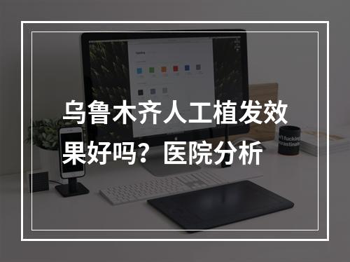 乌鲁木齐人工植发效果好吗？医院分析