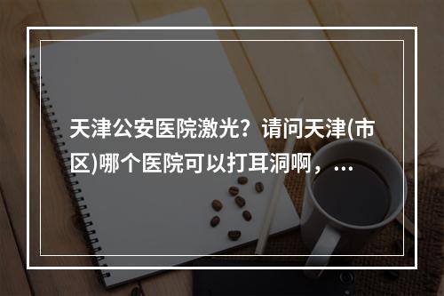 天津公安医院激光？请问天津(市区)哪个医院可以打耳洞啊，要激光的