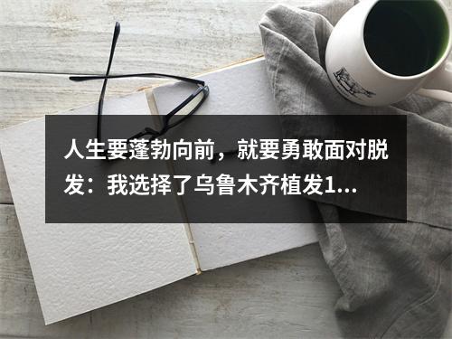 人生要蓬勃向前，就要勇敢面对脱发：我选择了乌鲁木齐植发1000个毛囊植发，效果如何？