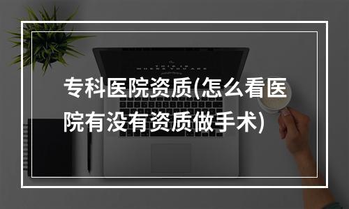 专科医院资质(怎么看医院有没有资质做手术)