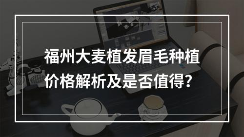 福州大麦植发眉毛种植价格解析及是否值得？