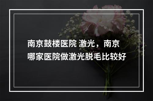 南京鼓楼医院 激光，南京哪家医院做激光脱毛比较好