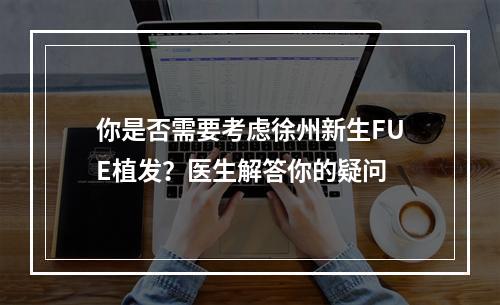 你是否需要考虑徐州新生FUE植发？医生解答你的疑问