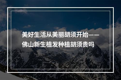 美好生活从美丽胡须开始——佛山新生植发种植胡须贵吗