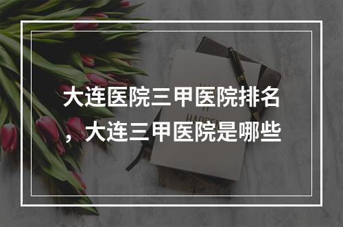 大连医院三甲医院排名，大连三甲医院是哪些