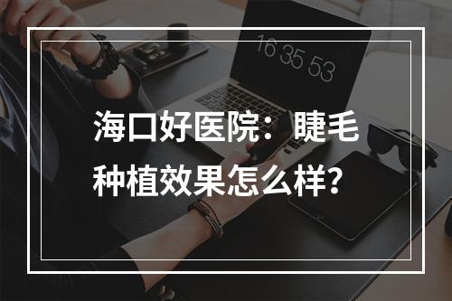 海口好医院：睫毛种植效果怎么样？