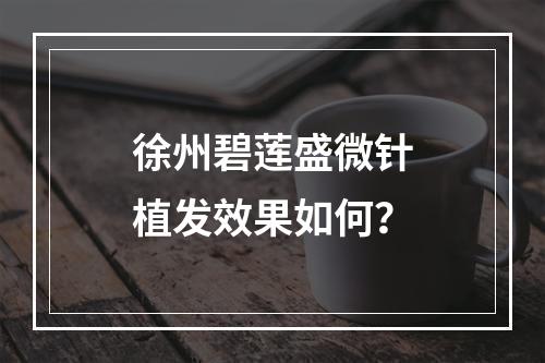 徐州碧莲盛微针植发效果如何？