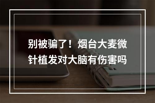 别被骗了！烟台大麦微针植发对大脑有伤害吗