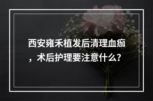 西安雍禾植发后清理血痂，术后护理要注意什么？