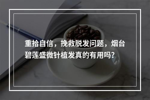 重拾自信，挽救脱发问题，烟台碧莲盛微针植发真的有用吗？