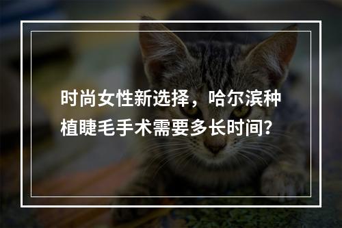 时尚女性新选择，哈尔滨种植睫毛手术需要多长时间？