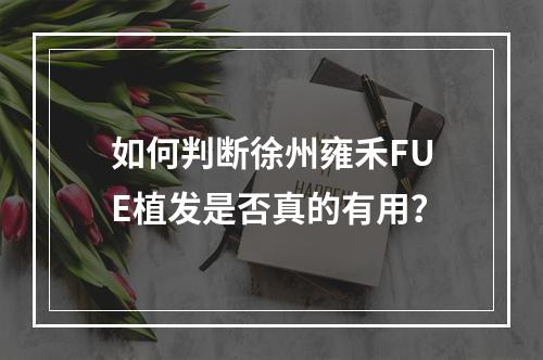 如何判断徐州雍禾FUE植发是否真的有用？