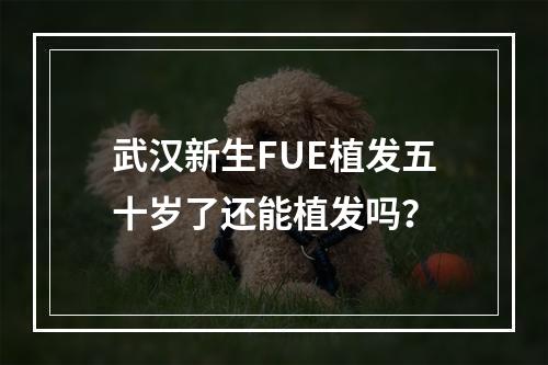 武汉新生FUE植发五十岁了还能植发吗？