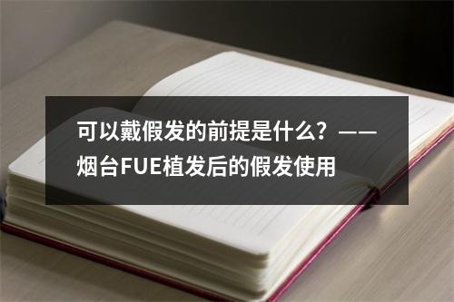 可以戴假发的前提是什么？——烟台FUE植发后的假发使用