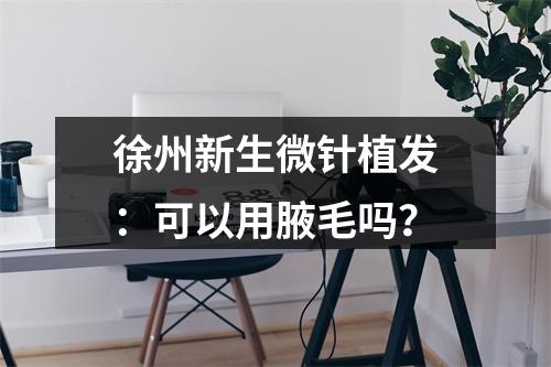 徐州新生微针植发：可以用腋毛吗？