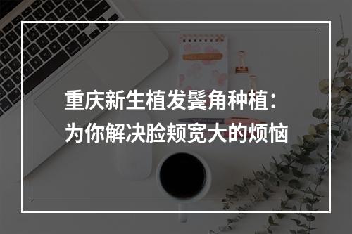 重庆新生植发鬓角种植：为你解决脸颊宽大的烦恼