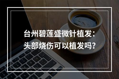 台州碧莲盛微针植发：头部烧伤可以植发吗？