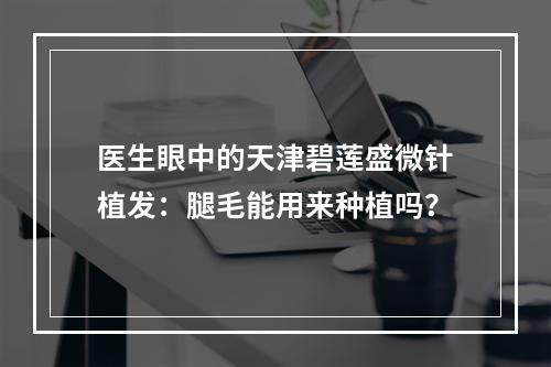 医生眼中的天津碧莲盛微针植发：腿毛能用来种植吗？