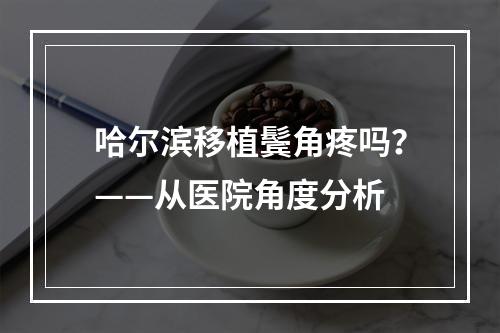 哈尔滨移植鬓角疼吗？——从医院角度分析