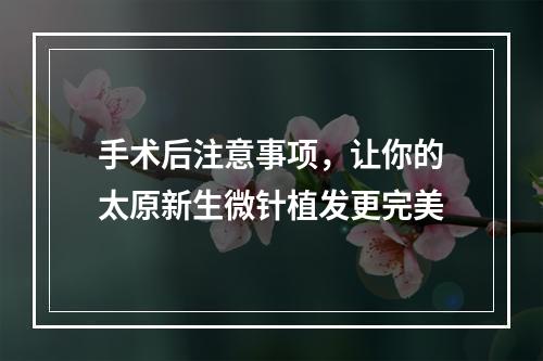 手术后注意事项，让你的太原新生微针植发更完美