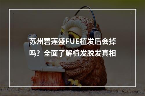 苏州碧莲盛FUE植发后会掉吗？全面了解植发脱发真相