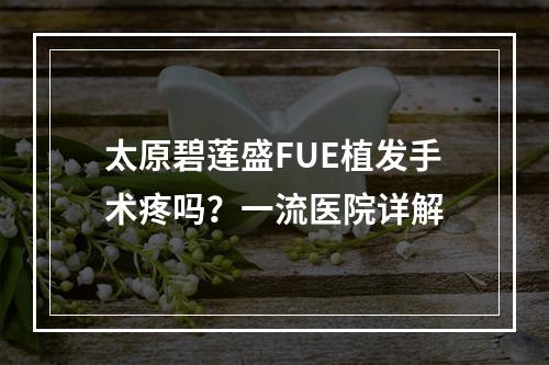 太原碧莲盛FUE植发手术疼吗？一流医院详解