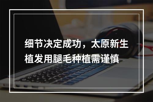 细节决定成功，太原新生植发用腿毛种植需谨慎