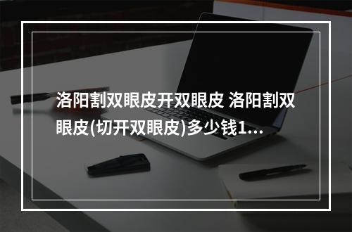 洛阳割双眼皮开双眼皮 洛阳割双眼皮(切开双眼皮)多少钱1次洛阳