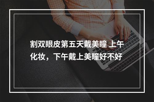 割双眼皮第五天戴美瞳 上午化妆，下午戴上美瞳好不好