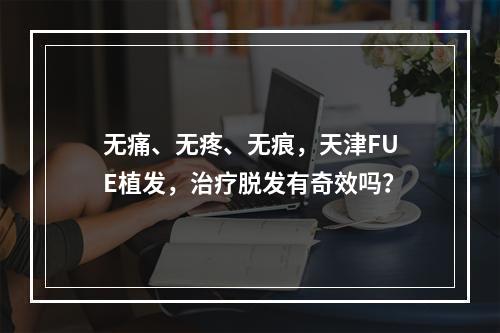 无痛、无疼、无痕，天津FUE植发，治疗脱发有奇效吗？