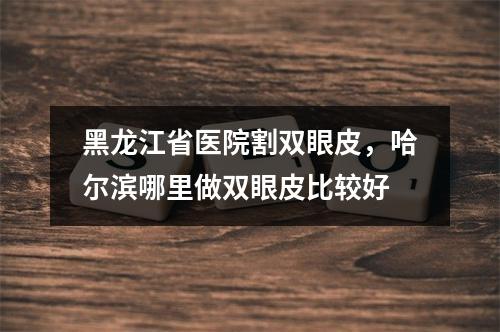 黑龙江省医院割双眼皮，哈尔滨哪里做双眼皮比较好