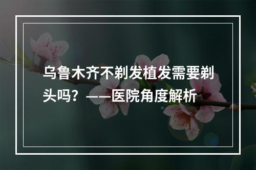 乌鲁木齐不剃发植发需要剃头吗？——医院角度解析