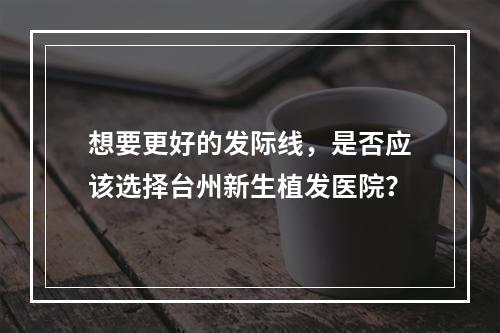 想要更好的发际线，是否应该选择台州新生植发医院？