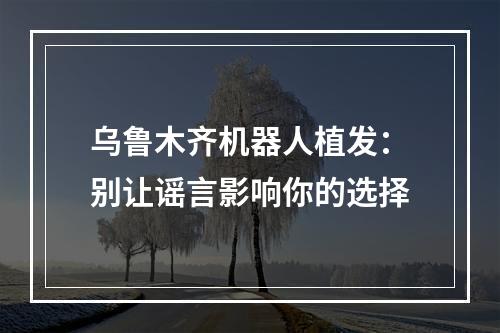 乌鲁木齐机器人植发：别让谣言影响你的选择