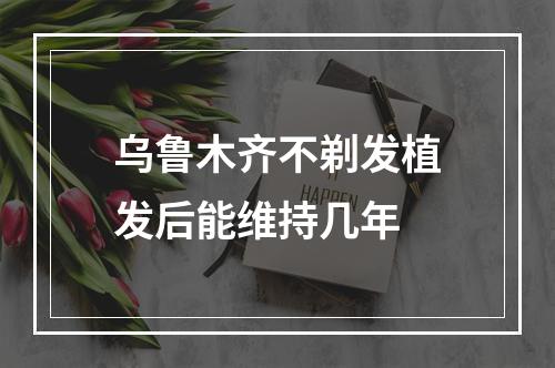 乌鲁木齐不剃发植发后能维持几年