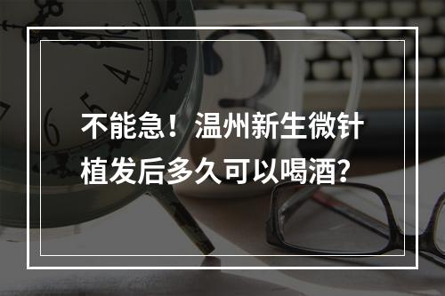 不能急！温州新生微针植发后多久可以喝酒？