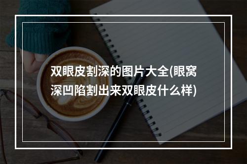 双眼皮割深的图片大全(眼窝深凹陷割出来双眼皮什么样)