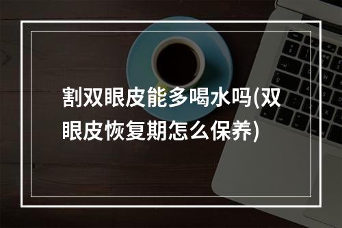 割双眼皮能多喝水吗(双眼皮恢复期怎么保养)