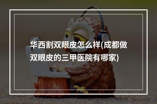 华西割双眼皮怎么样(成都做双眼皮的三甲医院有哪家)