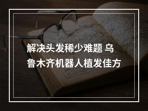 解决头发稀少难题 乌鲁木齐机器人植发佳方