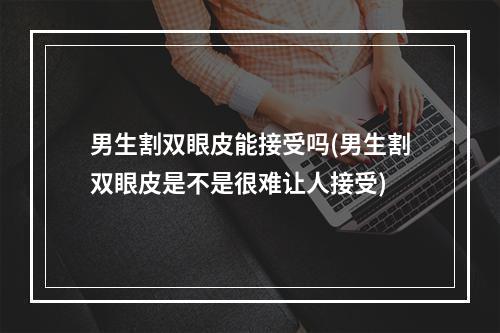 男生割双眼皮能接受吗(男生割双眼皮是不是很难让人接受)