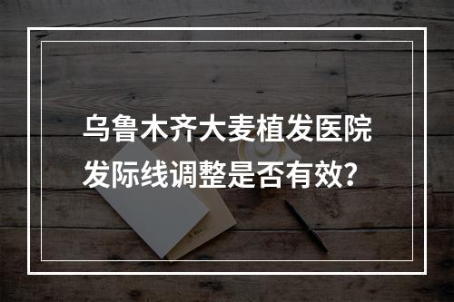 乌鲁木齐大麦植发医院发际线调整是否有效？