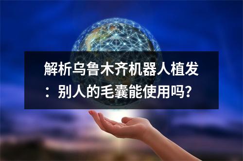 解析乌鲁木齐机器人植发：别人的毛囊能使用吗？