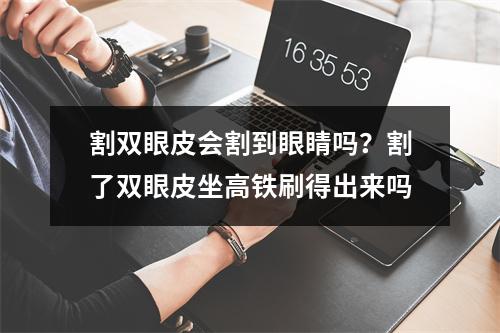 割双眼皮会割到眼睛吗？割了双眼皮坐高铁刷得出来吗