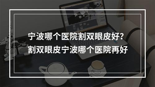 宁波哪个医院割双眼皮好？割双眼皮宁波哪个医院再好