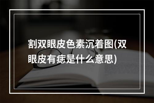 割双眼皮色素沉着图(双眼皮有痣是什么意思)