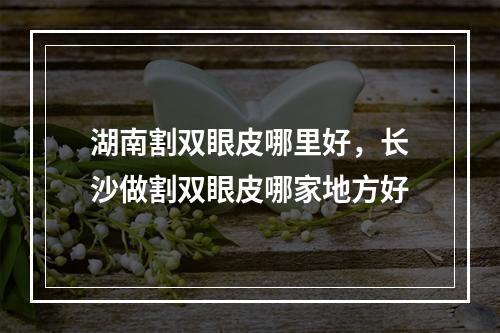 湖南割双眼皮哪里好，长沙做割双眼皮哪家地方好