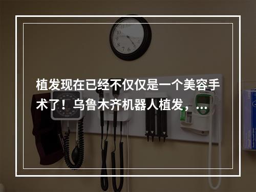 植发现在已经不仅仅是一个美容手术了！乌鲁木齐机器人植发，治疗脱发恢复信心