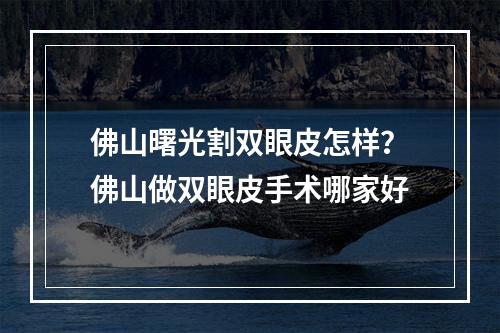 佛山曙光割双眼皮怎样？佛山做双眼皮手术哪家好