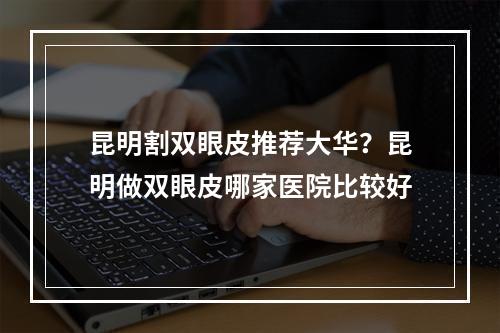 昆明割双眼皮推荐大华？昆明做双眼皮哪家医院比较好